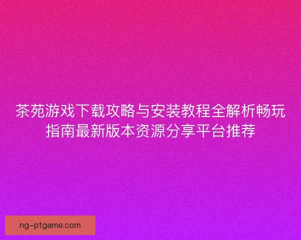 茶苑游戏下载攻略与安装教程全解析畅玩指南最新版本资源分享平台推荐