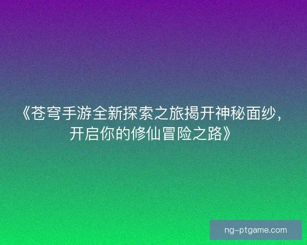 《苍穹手游全新探索之旅揭开神秘面纱，开启你的修仙冒险之路》