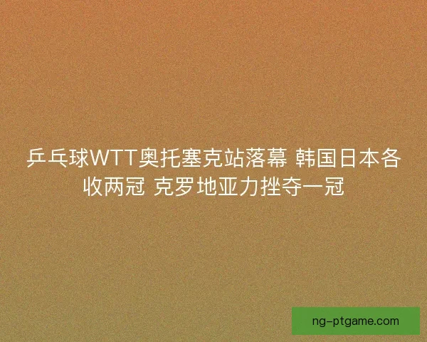 乒乓球WTT奥托塞克站落幕 韩国日本各收两冠 克罗地亚力挫夺一冠