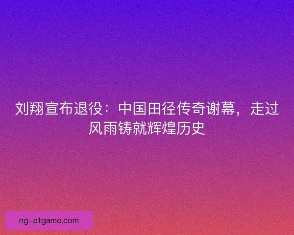 刘翔宣布退役：中国田径传奇谢幕，走过风雨铸就辉煌历史