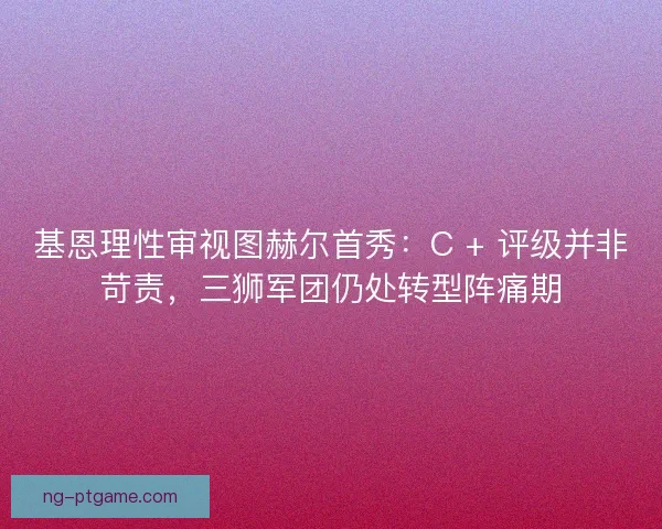 基恩理性审视图赫尔首秀：C + 评级并非苛责，三狮军团仍处转型阵痛期