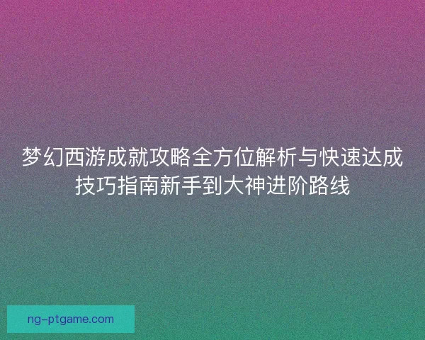 梦幻西游成就攻略全方位解析与快速达成技巧指南新手到大神进阶路线