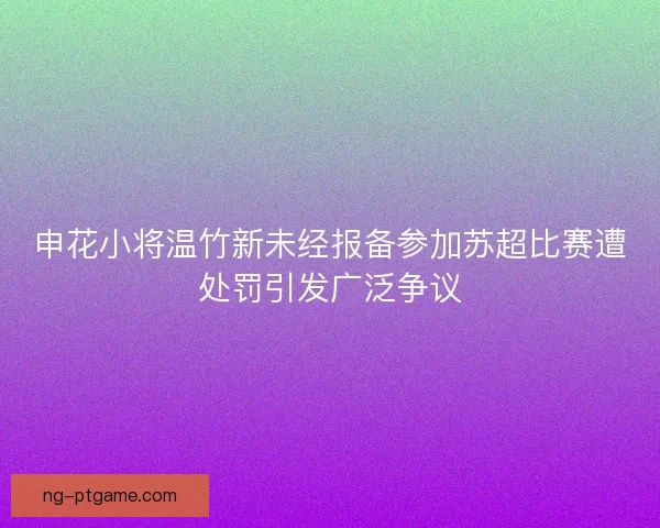 申花小将温竹新未经报备参加苏超比赛遭处罚引发广泛争议