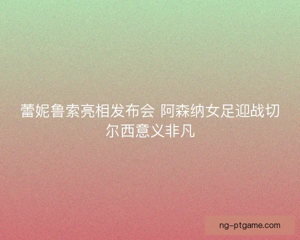 蕾妮鲁索亮相发布会 阿森纳女足迎战切尔西意义非凡