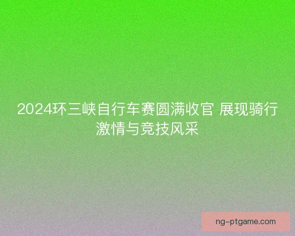 2024环三峡自行车赛圆满收官 展现骑行激情与竞技风采