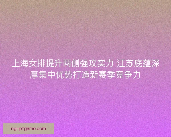 上海女排提升两侧强攻实力 江苏底蕴深厚集中优势打造新赛季竞争力
