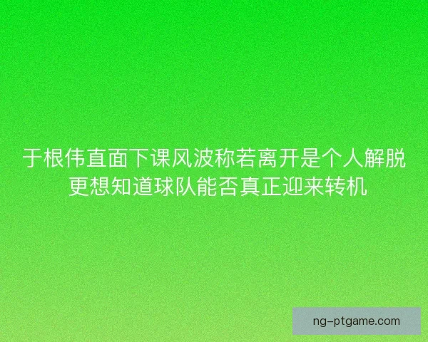于根伟直面下课风波称若离开是个人解脱 更想知道球队能否真正迎来转机