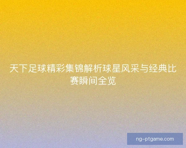 天下足球精彩集锦解析球星风采与经典比赛瞬间全览