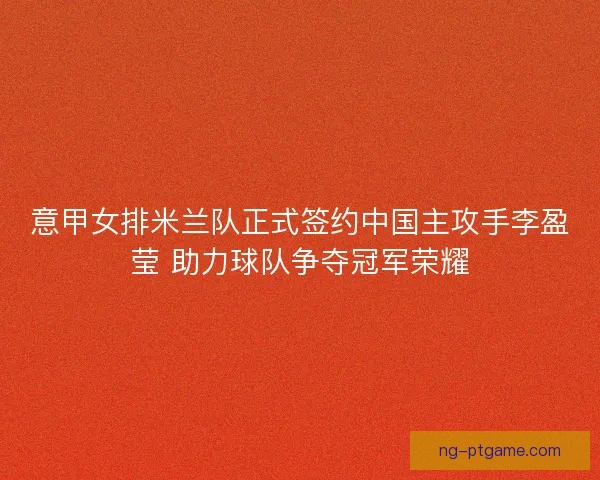 意甲女排米兰队正式签约中国主攻手李盈莹 助力球队争夺冠军荣耀