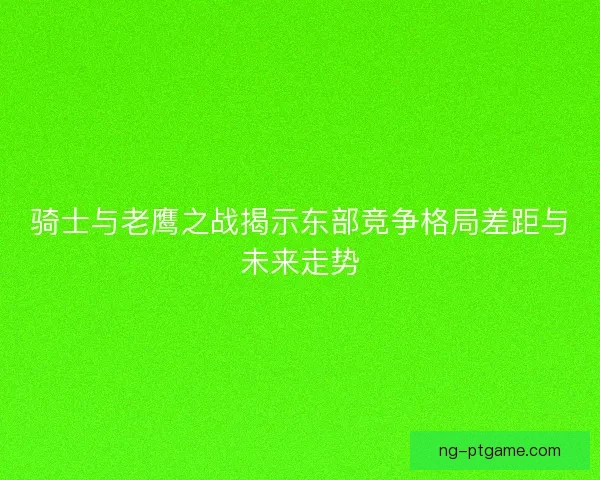 骑士与老鹰之战揭示东部竞争格局差距与未来走势 骑士与老鹰之战揭示东部竞争格局差距与未来走势
