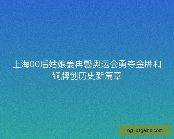 上海00后姑娘姜冉馨奥运会勇夺金牌和铜牌创历史新篇章