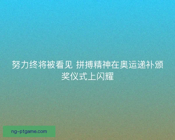 努力终将被看见 拼搏精神在奥运递补颁奖仪式上闪耀
