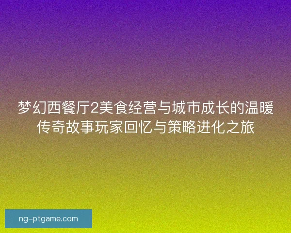 梦幻西餐厅2美食经营与城市成长的温暖传奇故事玩家回忆与策略进化之旅 梦幻西餐厅2美食经营与城市成长的温暖传奇故事玩家回忆与策略进化之旅