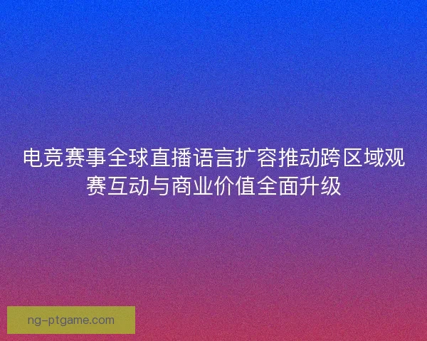 电竞赛事全球直播语言扩容推动跨区域观赛互动与商业价值全面升级 电竞赛事全球直播语言扩容推动跨区域观赛互动与商业价值全面升级