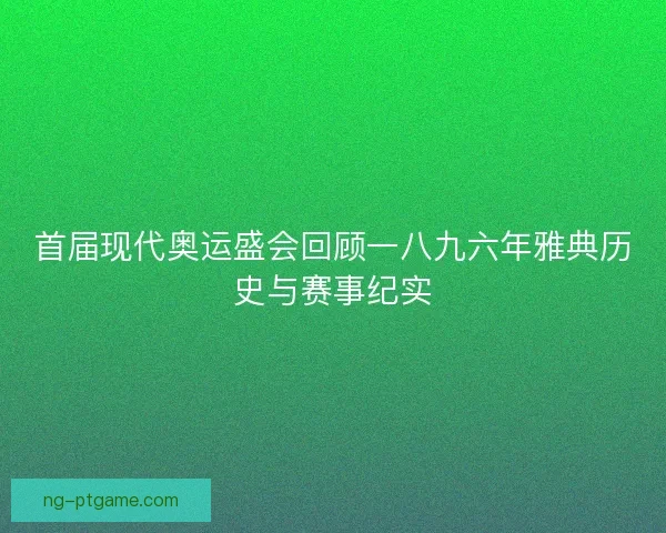 首届现代奥运盛会回顾一八九六年雅典历史与赛事纪实 首届现代奥运盛会回顾一八九六年雅典历史与赛事纪实