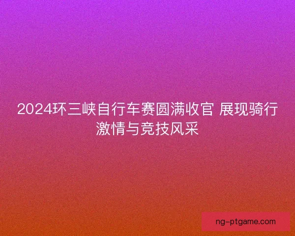 2024环三峡自行车赛圆满收官 展现骑行激情与竞技风采 2024环三峡自行车赛圆满收官 展现骑行激情与竞技风采