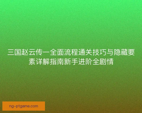 三国赵云传一全面流程通关技巧与隐藏要素详解指南新手进阶全剧情 三国赵云传一全面流程通关技巧与隐藏要素详解指南新手进阶全剧情