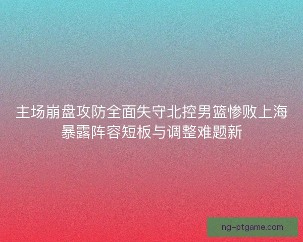 主场崩盘攻防全面失守北控男篮惨败上海暴露阵容短板与调整难题新 主场崩盘攻防全面失守北控男篮惨败上海暴露阵容短板与调整难题新