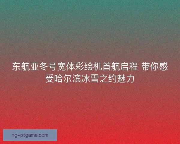 东航亚冬号宽体彩绘机首航启程 带你感受哈尔滨冰雪之约魅力 东航亚冬号宽体彩绘机首航启程 带你感受哈尔滨冰雪之约魅力