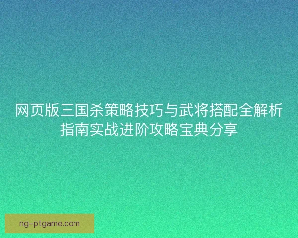 网页版三国杀策略技巧与武将搭配全解析指南实战进阶攻略宝典分享
