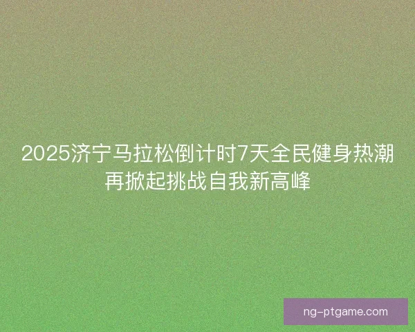 2025济宁马拉松倒计时7天全民健身热潮再掀起挑战自我新高峰