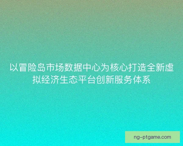 以冒险岛市场数据中心为核心打造全新虚拟经济生态平台创新服务体系