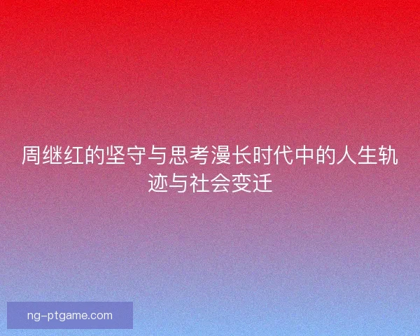 周继红的坚守与思考漫长时代中的人生轨迹与社会变迁