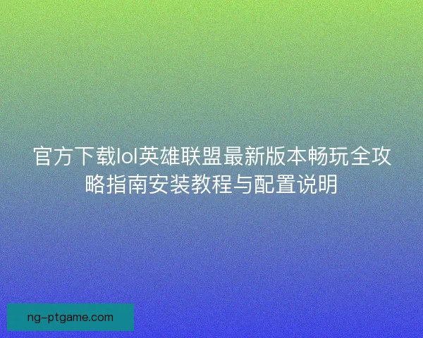 官方下载lol英雄联盟最新版本畅玩全攻略指南安装教程与配置说明