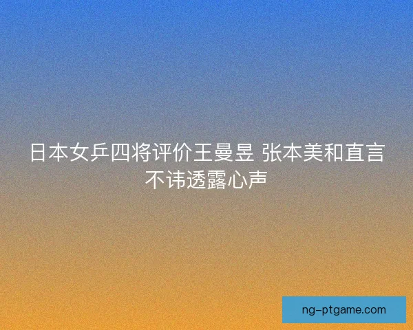 日本女乒四将评价王曼昱 张本美和直言不讳透露心声