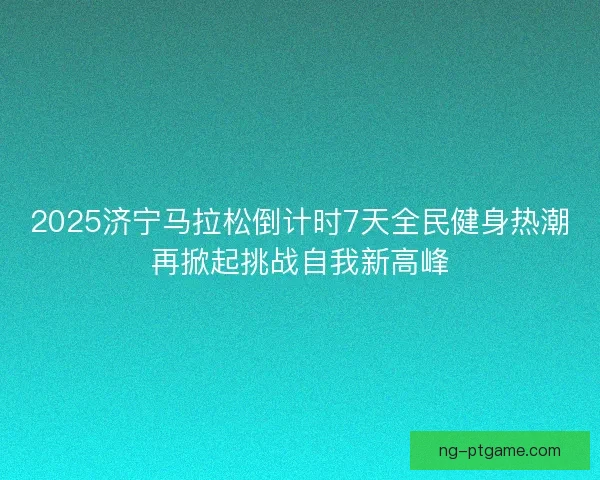 2025济宁马拉松倒计时7天全民健身热潮再掀起挑战自我新高峰