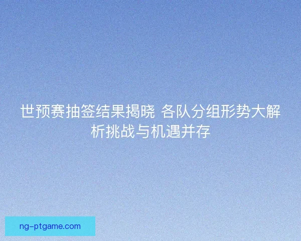 世预赛抽签结果揭晓 各队分组形势大解析挑战与机遇并存