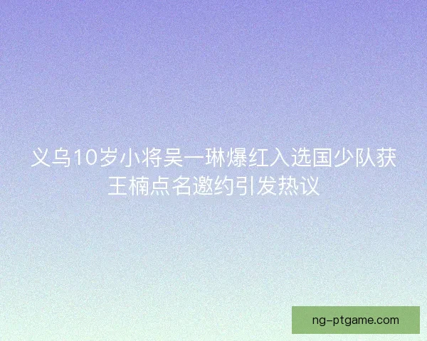 义乌10岁小将吴一琳爆红入选国少队获王楠点名邀约引发热议