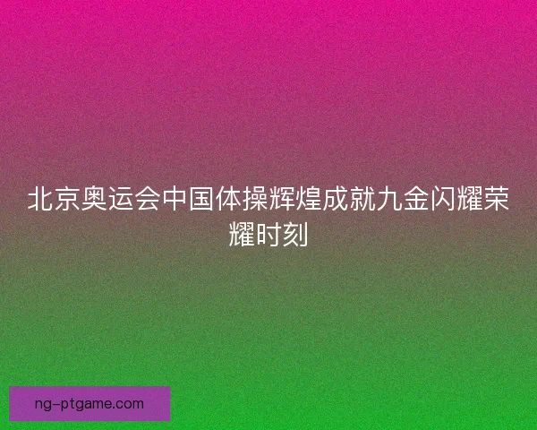 北京奥运会中国体操辉煌成就九金闪耀荣耀时刻